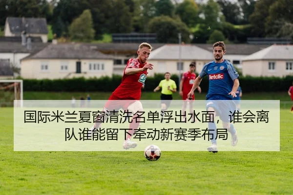 国际米兰夏窗清洗名单浮出水面，谁会离队谁能留下牵动新赛季布局 - kaiyun